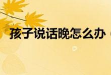 孩子說話晚怎么辦（寶寶說話太晚怎么辦）