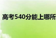 高考540分能上哪所大學(xué)（報考什么學(xué)校好）