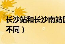 長(zhǎng)沙站和長(zhǎng)沙南站區(qū)別（長(zhǎng)沙站和長(zhǎng)沙南站的不同）