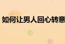 如何讓男人回心轉意（怎樣讓男人回心轉意）