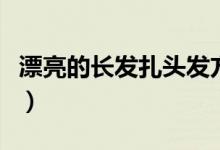 漂亮的長(zhǎng)發(fā)扎頭發(fā)方法（長(zhǎng)發(fā)怎么扎簡(jiǎn)單好看）