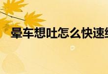 暈車(chē)想吐怎么快速緩解 經(jīng)常暈車(chē)怎么預(yù)防