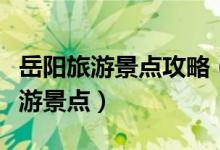 岳陽旅游景點攻略（來岳陽必須要去的三大旅游景點）