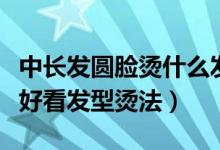 中長(zhǎng)發(fā)圓臉燙什么發(fā)型好看（圓臉中長(zhǎng)發(fā)燙發(fā)好看發(fā)型燙法）