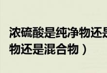 濃硫酸是純凈物還是混合物?。饬蛩崾羌儍粑镞€是混合物）