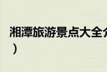 湘潭旅游景點(diǎn)大全介紹（關(guān)于湘潭的景點(diǎn)介紹）