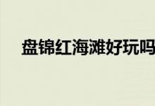 盤(pán)錦紅海灘好玩嗎（盤(pán)錦旅游攻略分享）