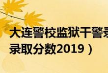 大連警校監(jiān)獄干警錄取分數(shù)線（大連警校女生錄取分數(shù)2019）