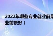 2022年哪些專業(yè)就業(yè)前景較好（2022技術類專業(yè)有哪些就業(yè)前景好）
