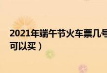 2021年端午節(jié)火車票幾號(hào)開(kāi)售（2021年端午節(jié)火車票幾號(hào)可以買）