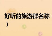 好聽(tīng)的旅游群名稱(chēng)（好聽(tīng)的旅游群名稱(chēng)有哪些）