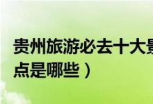 貴州旅游必去十大景點（貴州旅游必去十大景點是哪些）
