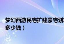 夢(mèng)幻西游民宅擴(kuò)建豪宅劃算嗎（夢(mèng)幻西游民宅擴(kuò)建到豪宅要多少錢(qián)）