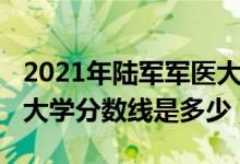 2021年陸軍軍醫(yī)大學分數(shù)線（2021陸軍軍醫(yī)大學分數(shù)線是多少）