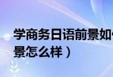 學(xué)商務(wù)日語(yǔ)前景如何（2022商務(wù)日語(yǔ)就業(yè)前景怎么樣）