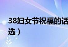 38婦女節(jié)祝福的話（38婦女節(jié)經(jīng)典祝福語精選）