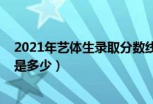 2021年藝體生錄取分數線山西（2021年藝體生錄取分數線是多少）