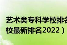 藝術(shù)類?？茖W校排名榜（藝術(shù)類最好的?？茖W校最新排名2022）