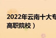 2022年云南十大?？茖W校排名（云南最好的高職院校）
