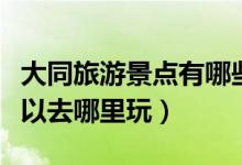 大同旅游景點(diǎn)有哪些景點(diǎn)推薦（去大同旅游可以去哪里玩）