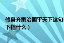 修身齊家治國(guó)平天下這句話是什么意思（修身齊家治國(guó)平天下指什么）