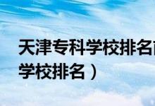 天津?qū)？茖W(xué)校排名前十（2022天津十大專科學(xué)校排名）
