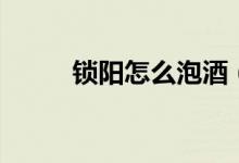 鎖陽(yáng)怎么泡酒（鎖陽(yáng)泡酒的方法）