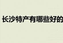 長沙特產有哪些好的（湖南長沙有哪些特產）