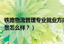 鐵路物流管理專業(yè)就業(yè)方向（2022鐵路物流管理專業(yè)就業(yè)前景怎么樣？）