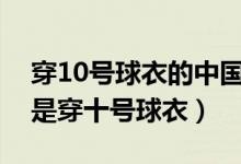 穿10號球衣的中國足球明星（哪個(gè)足球明星是穿十號球衣）