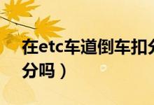 在etc車道倒車扣分么（進去etc車道倒車扣分嗎）