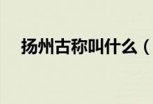 揚(yáng)州古稱叫什么（哪一個是揚(yáng)州的古稱）