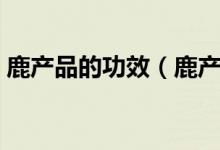 鹿產(chǎn)品的功效（鹿產(chǎn)品養(yǎng)生滋補(bǔ)的六大功效）