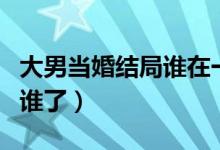 大男當(dāng)婚結(jié)局誰在一起了（大男當(dāng)婚結(jié)局誰和誰了）