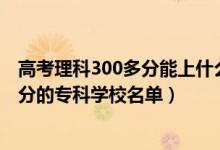 高考理科300多分能上什么專(zhuān)科學(xué)校（2022高考文科300多分的專(zhuān)科學(xué)校名單）