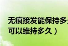 無(wú)痕接發(fā)能保持多久?傷發(fā)嗎（無(wú)痕接發(fā)一般可以維持多久）
