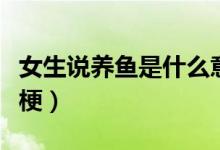 女生說養(yǎng)魚是什么意思?。ㄅf養(yǎng)魚是什么梗）