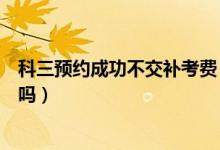 科三預約成功不交補考費（科三沒交補考費預約成功了能考嗎）