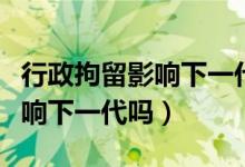 行政拘留影響下一代當兵政審嗎（行政拘留影響下一代嗎）