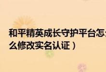 和平精英成長守護(hù)平臺怎么修改實(shí)名認(rèn)證（成長守護(hù)平臺怎么修改實(shí)名認(rèn)證）
