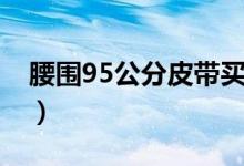 腰圍95公分皮帶買多長(zhǎng)（腰圍95公分是幾尺）