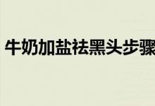 牛奶加鹽祛黑頭步驟（牛奶加鹽祛黑頭方法）