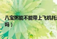 八寶粥能不能帶上飛機托運（飛機托運的行李可以帶八寶粥嗎）