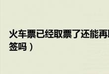 火車票已經(jīng)取票了還能再取票嗎（火車票已經(jīng)取票了還能改簽嗎）