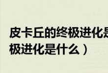 皮卡丘的終極進(jìn)化是哪個(gè)樣子的（皮卡丘的終極進(jìn)化是什么）