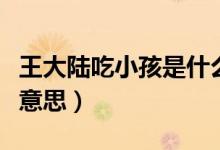 王大陸吃小孩是什么梗（王大陸吃小孩是什么意思）