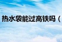 熱水袋能過(guò)高鐵嗎（熱水袋能過(guò)高鐵安檢嗎）