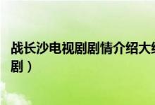 戰(zhàn)長沙電視劇劇情介紹大結局（戰(zhàn)長沙結局 結局是什么這部?。?class=