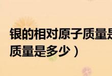 銀的相對原子質(zhì)量是多少來著（銀的相對原子質(zhì)量是多少）
