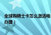 全球購騎士卡怎么激活電子卡（全球購騎士卡電子卡要怎么辦理）